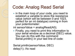 Code: Analog Read Serial
 in the main loop of your code, you need to
establish a variable to store the resistance
value (which will be between 0 and 1023,
perfect for an int datatype) coming in from
your potentiometer:
int sensorValue = analogRead(A0);
 Finally, you need to print this information to
your serial window as a decimal (DEC) value.
You can do this with the command
Serial.println() in your last line of code:
Serial.println(sensorValue, DEC)
delay(1); //to read
 