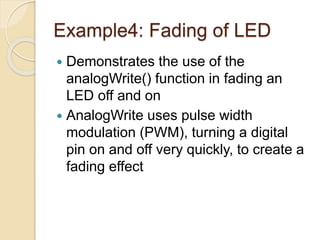 Example4: Fading of LED
 Demonstrates the use of the
analogWrite() function in fading an
LED off and on
 AnalogWrite uses pulse width
modulation (PWM), turning a digital
pin on and off very quickly, to create a
fading effect
 