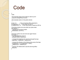 Code
 /*
Fade
This example shows how to fade an LED on pin 9
using the analogWrite() function.
This example code is in the public domain.
*/
int led = 9; // the pin that the LED is attached to
int brightness = 0; // how bright the LED is
int fadeAmount = 5; // how many points to fade the LED by
// the setup routine runs once when you press reset:
void setup() {
// declare pin 9 to be an output:
pinMode(led, OUTPUT);
}
// the loop routine runs over and over again forever:
void loop() {
// set the brightness of pin 9:
analogWrite(led, brightness);
// change the brightness for next time through the loop:
brightness = brightness + fadeAmount;
// reverse the direction of the fading at the ends of the fade:
if (brightness == 0 || brightness == 255) {
fadeAmount = -fadeAmount ;
}
// wait for 30 milliseconds to see the dimming effect
delay(30);
}
 