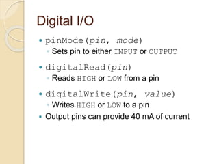 Digital I/O
 pinMode(pin, mode)
◦ Sets pin to either INPUT or OUTPUT
 digitalRead(pin)
◦ Reads HIGH or LOW from a pin
 digitalWrite(pin, value)
◦ Writes HIGH or LOW to a pin
 Output pins can provide 40 mA of current
 
