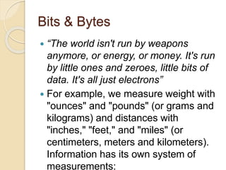 Bits & Bytes
 “The world isn't run by weapons
anymore, or energy, or money. It's run
by little ones and zeroes, little bits of
data. It's all just electrons”
 For example, we measure weight with
"ounces" and "pounds" (or grams and
kilograms) and distances with
"inches," "feet," and "miles" (or
centimeters, meters and kilometers).
Information has its own system of
measurements:
 