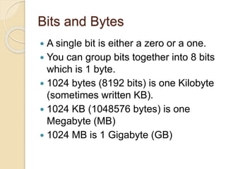 Bits and Bytes
 A single bit is either a zero or a one.
 You can group bits together into 8 bits
which is 1 byte.
 1024 bytes (8192 bits) is one Kilobyte
(sometimes written KB).
 1024 KB (1048576 bytes) is one
Megabyte (MB)
 1024 MB is 1 Gigabyte (GB)
 
