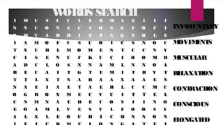 WORDS SEARCH
I M U S C U L E R M A X I I I
N N C O N S C I O S G F O F I
O M V A D H I E T A G N O L E
I A M O F U S U O I C S N O C
T X U R L M O M E N T C C N Y
C I S E N U F K U C I O O M R
A D C L O S N N A M L N N O A
R E U A I T G T E M I T R V T
T T L X T N A R A A X A A E N
N A E I A E T A E R L C C M U
O G R O X M E C V U I T T E L
C N M N A E D E C O S I I N O
E O A M L V E S V L F O O S V
A L X L E O U H I C H N N O N
INVOLUNTARY
MOVEMENTS
MUSCULAR
RELAXATION
CONTRACTION
CONSCIOUS
ELONGATED
 