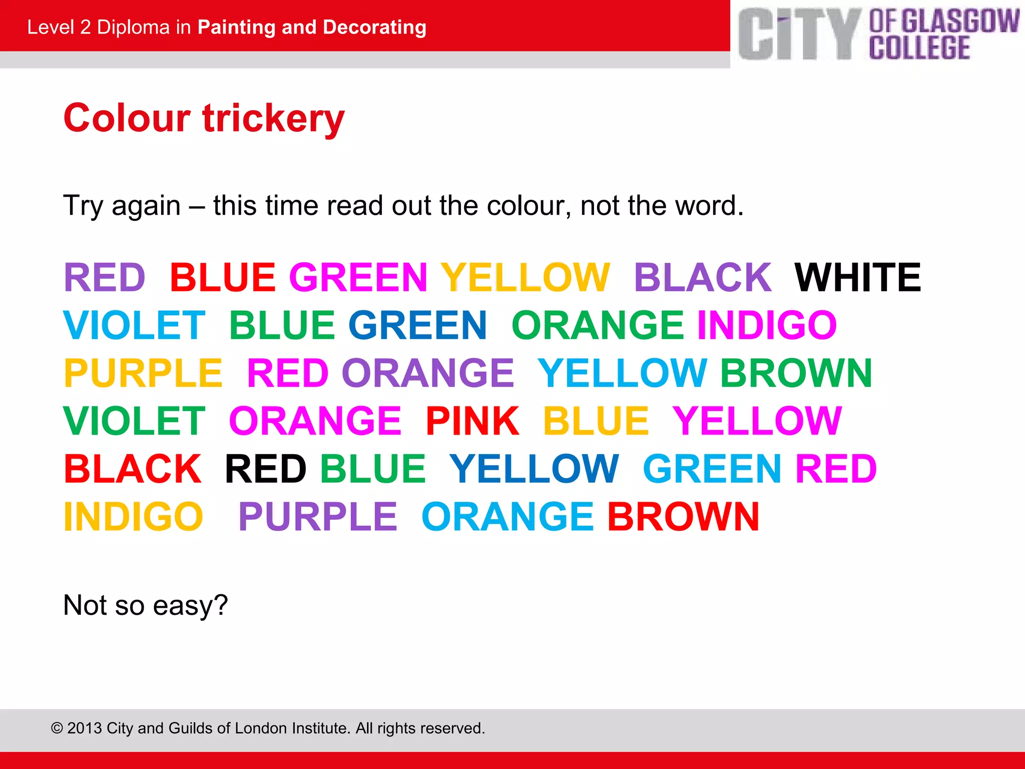 Level 2 Diploma in Painting and Decorating
© 2013 City and Guilds of London Institute. All rights reserved.
Colour trickery
Try again – this time read out the colour, not the word.
RED BLUE GREEN YELLOW BLACK WHITE
VIOLET BLUE GREEN ORANGE INDIGO
PURPLE RED ORANGE YELLOW BROWN
VIOLET ORANGE PINK BLUE YELLOW
BLACK RED BLUE YELLOW GREEN RED
INDIGO PURPLE ORANGE BROWN
Not so easy?
 