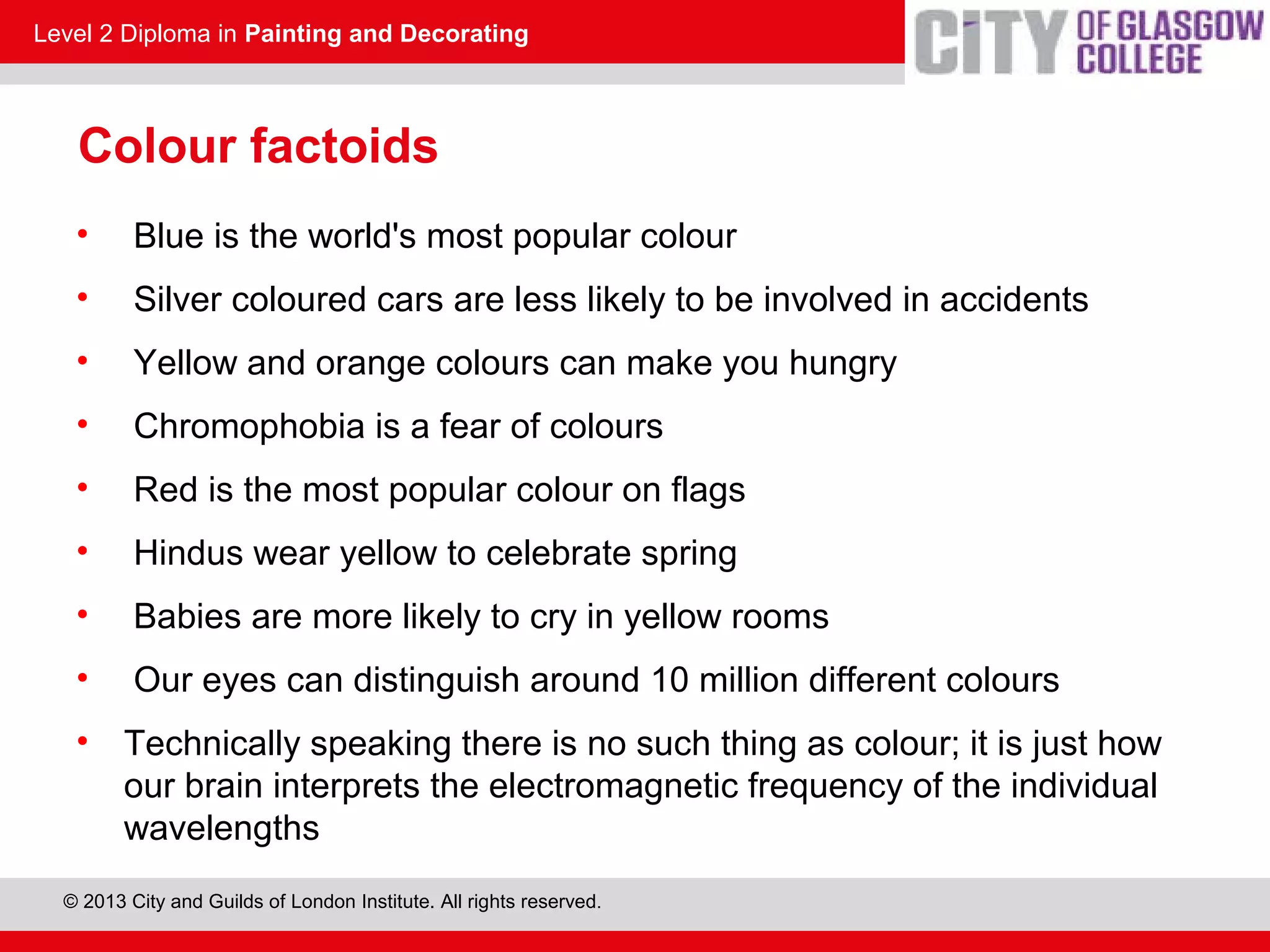 Level 2 Diploma in Painting and Decorating
© 2013 City and Guilds of London Institute. All rights reserved.
Colour factoids
• Blue is the world's most popular colour
• Silver coloured cars are less likely to be involved in accidents
• Yellow and orange colours can make you hungry
• Chromophobia is a fear of colours
• Red is the most popular colour on flags
• Hindus wear yellow to celebrate spring
• Babies are more likely to cry in yellow rooms
• Our eyes can distinguish around 10 million different colours
• Technically speaking there is no such thing as colour; it is just how
our brain interprets the electromagnetic frequency of the individual
wavelengths
 
