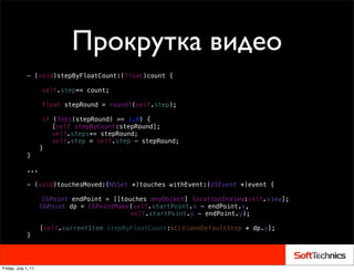 Прокрутка видео
             - (void)stepByFloatCount:(float)count {

             !       self.step+= count;
             !
             !       float stepRound = roundf(self.step);
             !
             !        if   (fabs(stepRound) >= 1.0) {
             !        !    [self stepByCount:stepRound];
             !        !    self.steps+= stepRound;
             !        !    self.step = self.step - stepRound;
                     }
             }

             ...

             - (void)touchesMoved:(NSSet *)touches withEvent:(UIEvent *)event {

             !        CGPoint endPoint = [[touches anyObject] locationInView:self.view];
                     CGPoint dp = CGPointMake(self.startPoint.x - endPoint.x,
             !        ! ! ! ! ! ! !           self.startPoint.y - endPoint.y);

                     [self.currentItem stepByFloatCount:kCLVideoDefaultStep * dp.y];!
             }




Friday, July 1, 11
 