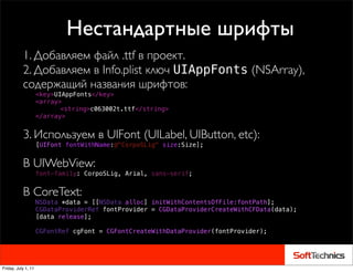 Нестандартные шрифты
           1. Добавляем файл .ttf в проект.
           2. Добавляем в Info.plist ключ UIAppFonts (NSArray),
           содержащий названия шрифтов:
                     <key>UIAppFonts</key>
                     <array>
                     ! ! <string>c063002t.ttf</string>
                     </array>


           3. Используем в UIFont (UILabel, UIButton, etc):
                     [UIFont fontWithName:@"CorpoSLig" size:Size];


           В UIWebView:
                     font-family: CorpoSLig, Arial, sans-serif;


           В CoreText:
                     NSData *data = [[NSData alloc] initWithContentsOfFile:fontPath];
                     CGDataProviderRef fontProvider = CGDataProviderCreateWithCFData(data);
                     [data release];
                     !
                     CGFontRef cgFont = CGFontCreateWithDataProvider(fontProvider);
           !



Friday, July 1, 11
 