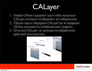 CALayer
                     1. Любая UIView содержит один либо несколько
                        CALayer, которые отображают ее собержимое.
                     2. Общие черты: Иерархия CALayer’ов ≈ иерархия
                        UIView, занимаются отображением графики.
                     3. Отличия: CALayer не занимается обработкой
                        действий пользователя.




Friday, July 1, 11
 