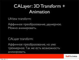 CALayer: 3D Transform +
                               Animation
                     UIView transform:
                     Аффинное преобразование, двумерное.
                     Можно анимировать.


                     CALayer transform:
                     Аффинное преобразование, но уже
                     трехмерное. Так же есть возможность
                     анимировать.

Friday, July 1, 11
 