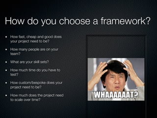 How do you choose a framework?
How fast, cheap and good does
your project need to be?
How many people are on your
team?
What are your skill sets?
How much time do you have to
test?
How custom/bespoke does your
project need to be?
How much does the project need
to scale over time?
 