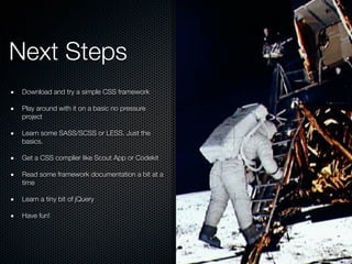 Next Steps
Download and try a simple CSS framework
Play around with it on a basic no pressure
project
Learn some SASS/SCSS or LESS. Just the
basics.
Get a CSS complier like Scout App or Codekit
Read some framework documentation a bit at a
time
Learn a tiny bit of jQuery
Have fun!
 