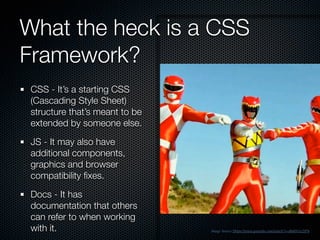 What the heck is a CSS
Framework?
CSS - It’s a starting CSS
(Cascading Style Sheet)
structure that’s meant to be
extended by someone else.
JS - It may also have
additional components,
graphics and browser
compatibility ﬁxes.
Docs - It has
documentation that others
can refer to when working
with it. Image Source Https://www.youtube.com/watch?v=8h4Hr1e2IP4
 