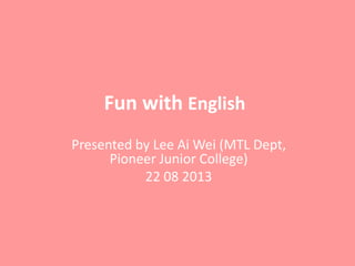 Fun with English
Presented by Lee Ai Wei (MTL Dept,
Pioneer Junior College)
22 08 2013

 
