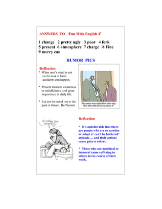 ANSWERS TO ‘Fun With English 4’

1 change 2 pretty ugly 3 poor 4 fork
5 present 6 atmosphere 7 charge 8 Fine
9 merry can

                      HUMOR PICS
Reflection
* When one’s mind is not
  on the task at hand,
  accidents can happen.

* Present moment awareness
  or mindfulness is of great
  importance in daily life.

* Let not the mind run to the
  past or future . Be Present.



                                 Reflection

                                 * It’s unbelievable that there
                                 are people who are so careless
                                 or adopt a ‘can’t be bothered’
                                 attitude … and their actions
                                 cause pain to others.

                                 * Those who are unethical or
                                 immoral cause suffering to
                                 others in the course of their
                                 work.
 