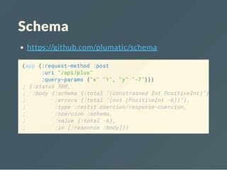 Schema
https://github.com/plumatic/schema
(app {:request-method :post
:uri "/api/plus"
:query-params {"x" "1", "y" "-7"}})
; {:status 500,
; :body {:schema {:total "(constrained Int PositiveInt)"},
; :errors {:total "(not (PositiveInt -6))"},
; :type :reitit.coercion/response-coercion,
; :coercion :schema,
; :value {:total -6},
; :in [:response :body]}}
 