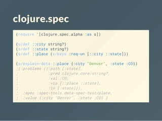 clojure.spec
(require '[clojure.spec.alpha :as s])
(s/def ::city string?)
(s/def ::state string?)
(s/def ::place (s/keys :req-un [::city ::state]))
(s/explain-data ::place {:city "Denver", :state :CO})
;(:problems ({:path [:state],
; :pred clojure.core/string?,
; :val :CO,
; :via [::place ::state],
; :in [:state]}),
; :spec :spec-tools.data-spec-test/place,
; :value {:city "Denver", :state :CO} }
 