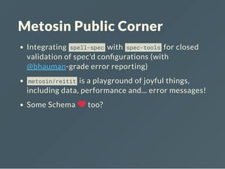 Metosin Public Corner
Integrating spell-spec with spec-tools for closed
validation of spec'd con gurations (with
@bhauman-grade error reporting)
metosin/reitit is a playground of joyful things,
including data, performance and... error messages!
Some Schema too?
 