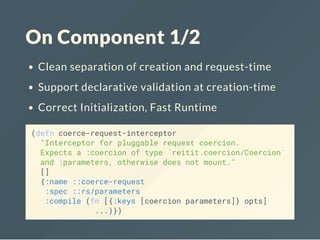 On Component 1/2
Clean separation of creation and request-time
Support declarative validation at creation-time
Correct Initialization, Fast Runtime
(defn coerce-request-interceptor
"Interceptor for pluggable request coercion.
Expects a :coercion of type `reitit.coercion/Coercion`
and :parameters, otherwise does not mount."
[]
{:name ::coerce-request
:spec ::rs/parameters
:compile (fn [{:keys [coercion parameters]} opts]
...)})
 
