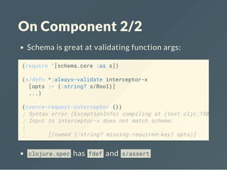 On Component 2/2
Schema is great at validating function args:
clojure.spec has fdef and s/assert
(require '[schema.core :as s])
(s/defn ^:always-validate interceptor-x
[opts :- {:string? s/Bool}]
...)
(coerce-request-interceptor {})
; Syntax error (ExceptionInfo) compiling at (test.cljc:150:1).
; Input to interceptor-x does not match schema:
;
; [(named {:string? missing-required-key} opts)]
 