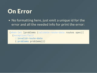 On Error
No formatting here, just emit a unique id for the
error and all the needed info for print the error:
(when-let [problems (validate-route-data routes spec)]
(exception/fail!
::invalid-route-data
{:problems problems}))
 