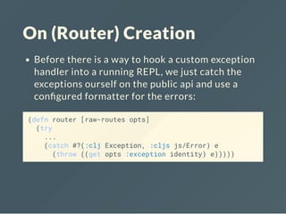 On (Router) Creation
Before there is a way to hook a custom exception
handler into a running REPL, we just catch the
exceptions ourself on the public api and use a
con gured formatter for the errors:
(defn router [raw-routes opts]
(try
...
(catch #?(:clj Exception, :cljs js/Error) e
(throw ((get opts :exception identity) e)))))
 