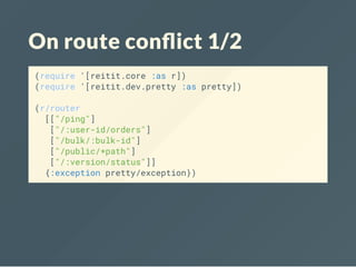 On route con ict 1/2
(require '[reitit.core :as r])
(require '[reitit.dev.pretty :as pretty])
(r/router
[["/ping"]
["/:user-id/orders"]
["/bulk/:bulk-id"]
["/public/*path"]
["/:version/status"]]
{:exception pretty/exception})
 