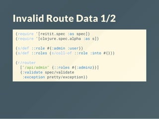 Invalid Route Data 1/2
(require '[reitit.spec :as spec])
(require '[clojure.spec.alpha :as s])
(s/def ::role #{:admin :user})
(s/def ::roles (s/coll-of ::role :into #{}))
(r/router
["/api/admin" {::roles #{:adminz}}]
{:validate spec/validate
:exception pretty/exception})
 