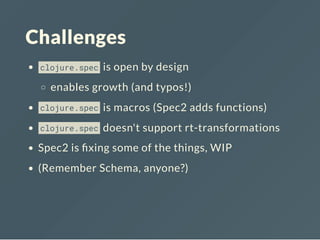 Challenges
clojure.spec is open by design
enables growth (and typos!)
clojure.spec is macros (Spec2 adds functions)
clojure.spec doesn't support rt-transformations
Spec2 is xing some of the things, WIP
(Remember Schema, anyone?)
 