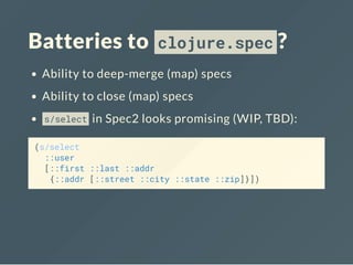 Batteries to clojure.spec ?
Ability to deep-merge (map) specs
Ability to close (map) specs
s/select in Spec2 looks promising (WIP, TBD):
(s/select
::user
[::first ::last ::addr
{::addr [::street ::city ::state ::zip]}])
 
