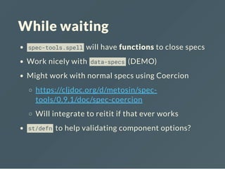 While waiting
spec-tools.spell will have functions to close specs
Work nicely with data-specs (DEMO)
Might work with normal specs using Coercion
https://cljdoc.org/d/metosin/spec-
tools/0.9.1/doc/spec-coercion
Will integrate to reitit if that ever works
st/defn to help validating component options?
 