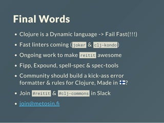 Final Words
Clojure is a Dynamic language -> Fail Fast(!!!)
Fast linters coming ( joker & clj-kondo )
Ongoing work to make reitit awesome
Fipp, Expound, spell-spec & spec-tools
Community should build a kick-ass error
formatter & rules for Clojure, Made in ?
Join #reitit & #clj-commons in Slack
join@metosin.
 