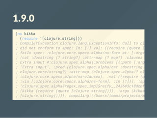 1.9.0
(ns kikka
(require '[clojure.string]))
; CompilerException clojure.lang.ExceptionInfo: Call to clojure.
; did not conform to spec: In: [1] val: ((require (quote [clojur
; fails spec: :clojure.core.specs.alpha/ns-form at: [:args] pred
; (cat :docstring (? string?) :attr-map (? map?) :clauses :cloju
; Extra input #:clojure.spec.alpha{:problems [{:path [:args], :r
; "Extra input", :pred (clojure.spec.alpha/cat :docstring (cloju
; clojure.core/string?) :attr-map (clojure.spec.alpha/? clojure.
; :clojure.core.specs.alpha/ns-clauses), :val ((require (quote [
; :via [:clojure.core.specs.alpha/ns-form], :in [1]}], :spec #ob
; "clojure.spec.alpha$regex_spec_impl$reify__2436@3c18dcbf"], :v
; (kikka (require (quote [clojure.string]))), :args (kikka (requ
; [clojure.string])))}, compiling:(/Users/tommi/projects/metosin
 