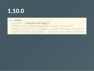 1.10.0
(ns kikka
(require '[clojure.string]))
; Syntax error macroexpanding clojure.core/ns at
; (spec.cljc:141:1). ((require (quote [clojure.string]))) -
; failed: Extra input spec: :clojure.core.specs.alpha/ns-form
 