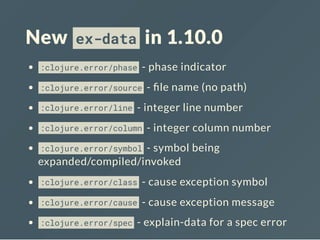 New ex-data in 1.10.0
:clojure.error/phase - phase indicator
:clojure.error/source - le name (no path)
:clojure.error/line - integer line number
:clojure.error/column - integer column number
:clojure.error/symbol - symbol being
expanded/compiled/invoked
:clojure.error/class - cause exception symbol
:clojure.error/cause - cause exception message
:clojure.error/spec - explain-data for a spec error
 