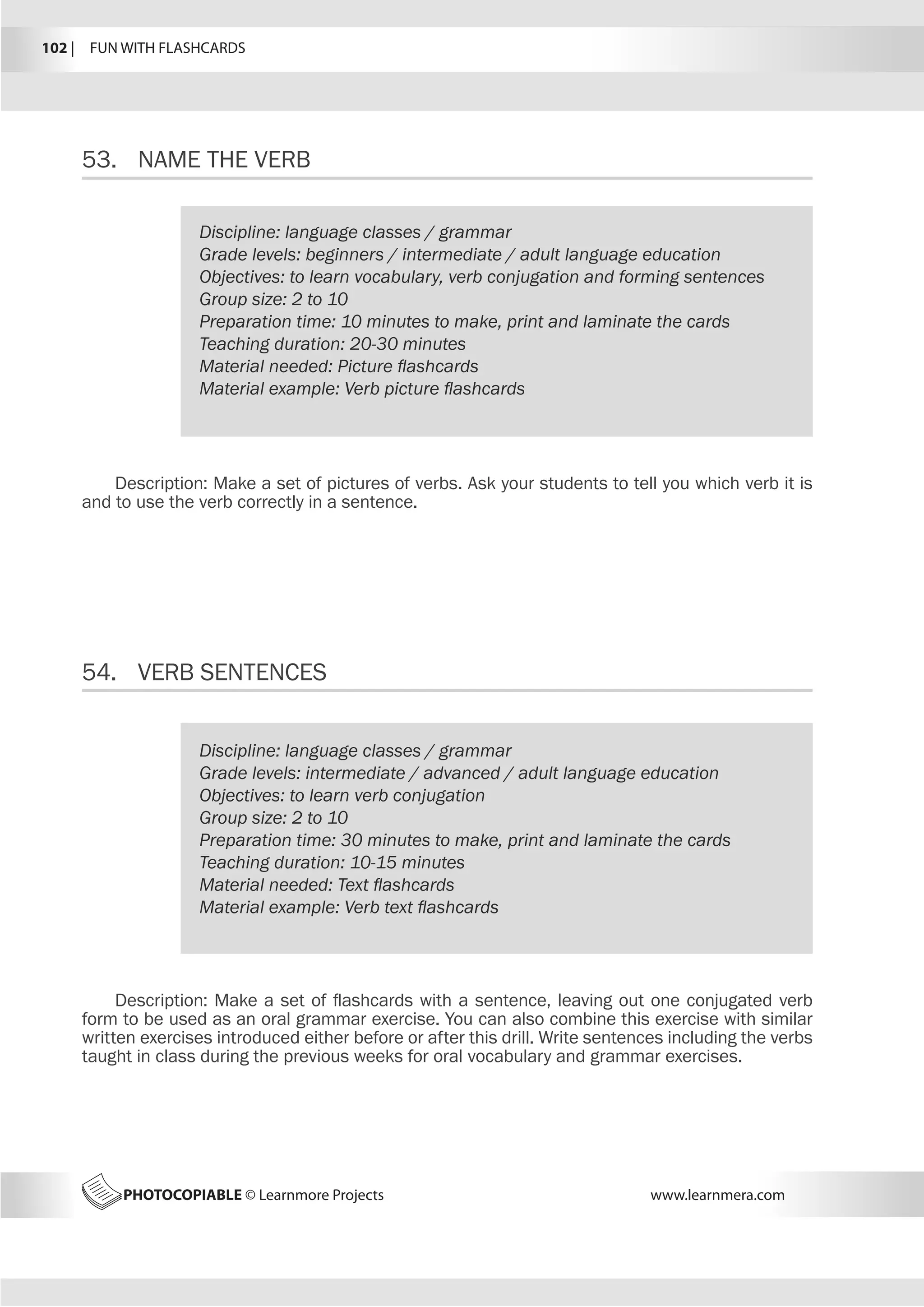 102 |  FUN WITH FLASHCARDS
PHOTOCOPIABLE © Learnmore Projects www.learnmera.com
53.	 NAME THE VERB
54.	 VERB SENTENCES
Discipline: language classes / grammar
Grade levels: beginners / intermediate / adult language education
Objectives: to learn vocabulary, verb conjugation and forming sentences
Group size: 2 to 10
Preparation time: 10 minutes to make, print and laminate the cards
Teaching duration: 20-30 minutes
Material needed: Picture flashcards
Material example: Verb picture flashcards
Description: Make a set of pictures of verbs. Ask your students to tell you which verb it is
and to use the verb correctly in a sentence.
Discipline: language classes / grammar
Grade levels: intermediate / advanced / adult language education
Objectives: to learn verb conjugation
Group size: 2 to 10
Preparation time: 30 minutes to make, print and laminate the cards
Teaching duration: 10-15 minutes
Material needed: Text flashcards
Material example: Verb text flashcards
Description: Make a set of flashcards with a sentence, leaving out one conjugated verb
form to be used as an oral grammar exercise. You can also combine this exercise with similar
written exercises introduced either before or after this drill. Write sentences including the verbs
taught in class during the previous weeks for oral vocabulary and grammar exercises.
 