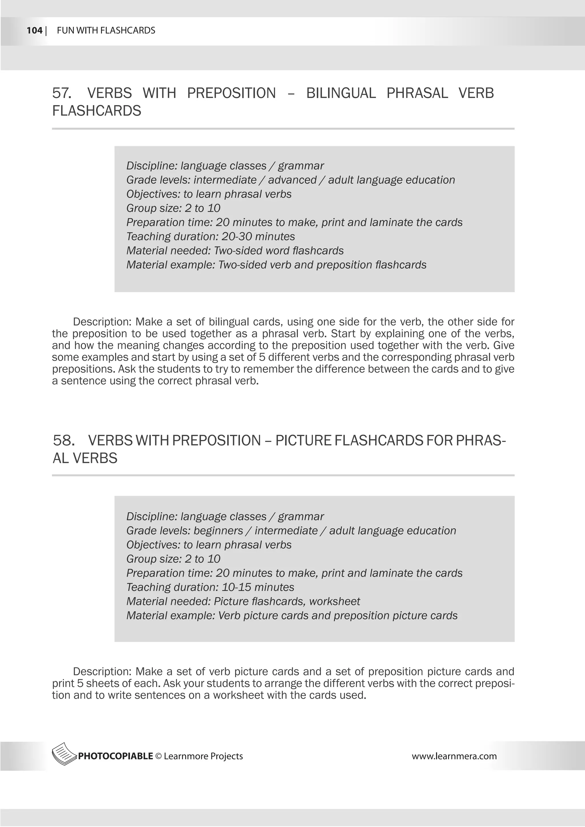 104 |  FUN WITH FLASHCARDS
PHOTOCOPIABLE © Learnmore Projects www.learnmera.com
57.	 VERBS WITH PREPOSITION – BILINGUAL PHRASAL VERB
FLASHCARDS
58.	 VERBSWITHPREPOSITION–PICTUREFLASHCARDSFORPHRAS-
AL VERBS
Discipline: language classes / grammar
Grade levels: intermediate / advanced / adult language education
Objectives: to learn phrasal verbs
Group size: 2 to 10
Preparation time: 20 minutes to make, print and laminate the cards
Teaching duration: 20-30 minutes
Material needed: Two-sided word flashcards
Material example: Two-sided verb and preposition flashcards
Description: Make a set of bilingual cards, using one side for the verb, the other side for
the preposition to be used together as a phrasal verb. Start by explaining one of the verbs,
and how the meaning changes according to the preposition used together with the verb. Give
some examples and start by using a set of 5 different verbs and the corresponding phrasal verb
prepositions. Ask the students to try to remember the difference between the cards and to give
a sentence using the correct phrasal verb.
Discipline: language classes / grammar
Grade levels: beginners / intermediate / adult language education
Objectives: to learn phrasal verbs
Group size: 2 to 10
Preparation time: 20 minutes to make, print and laminate the cards
Teaching duration: 10-15 minutes
Material needed: Picture flashcards, worksheet
Material example: Verb picture cards and preposition picture cards
Description: Make a set of verb picture cards and a set of preposition picture cards and
print 5 sheets of each. Ask your students to arrange the different verbs with the correct preposi-
tion and to write sentences on a worksheet with the cards used.
 