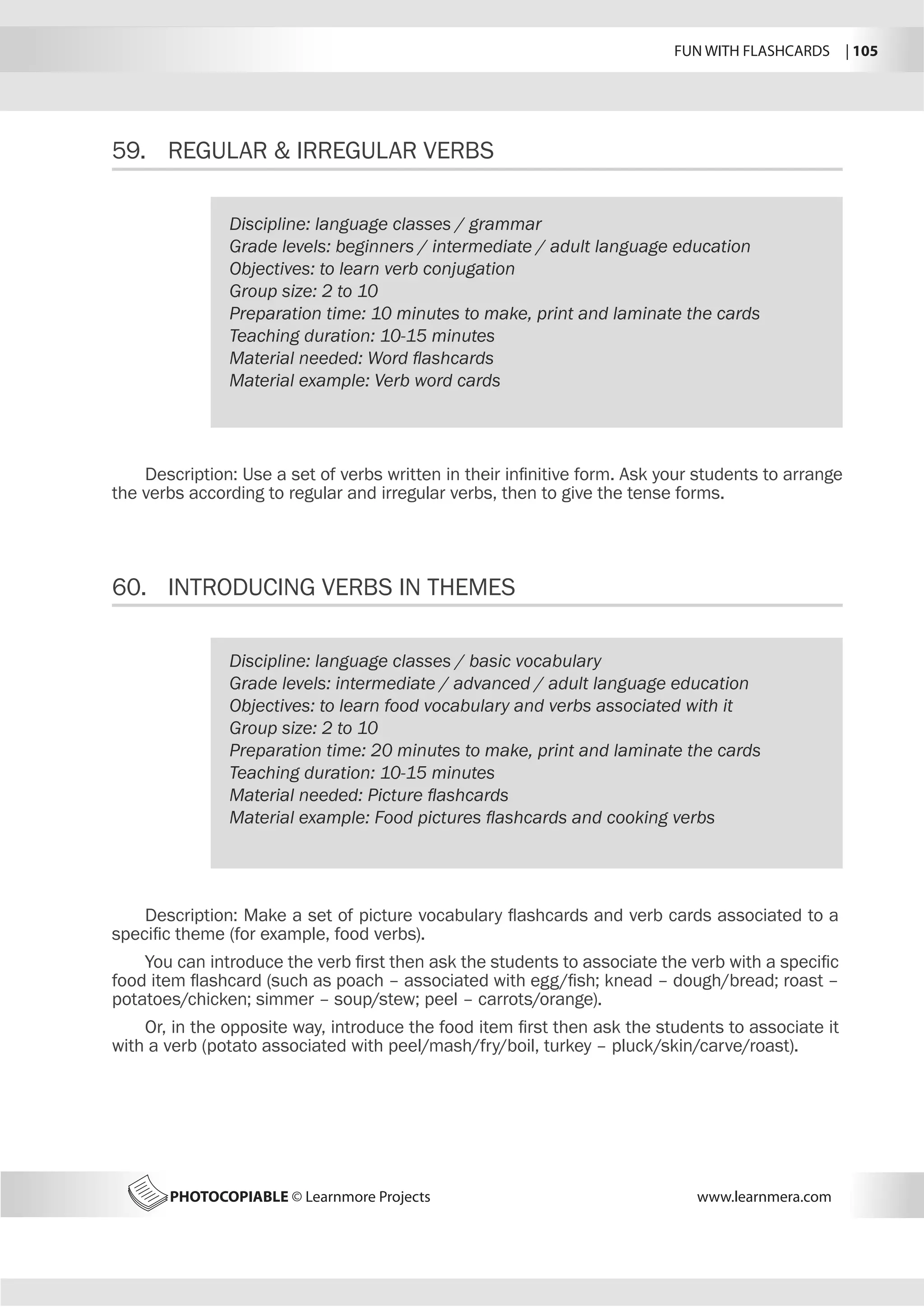 FUN WITH FLASHCARDS | 105
PHOTOCOPIABLE © Learnmore Projects www.learnmera.com
59.	 REGULAR  IRREGULAR VERBS
60.	 INTRODUCING VERBS IN THEMES
Discipline: language classes / grammar
Grade levels: beginners / intermediate / adult language education
Objectives: to learn verb conjugation
Group size: 2 to 10
Preparation time: 10 minutes to make, print and laminate the cards
Teaching duration: 10-15 minutes
Material needed: Word flashcards
Material example: Verb word cards
Description: Use a set of verbs written in their infinitive form. Ask your students to arrange
the verbs according to regular and irregular verbs, then to give the tense forms.
Discipline: language classes / basic vocabulary
Grade levels: intermediate / advanced / adult language education
Objectives: to learn food vocabulary and verbs associated with it
Group size: 2 to 10
Preparation time: 20 minutes to make, print and laminate the cards
Teaching duration: 10-15 minutes
Material needed: Picture flashcards
Material example: Food pictures flashcards and cooking verbs
Description: Make a set of picture vocabulary flashcards and verb cards associated to a
specific theme (for example, food verbs).
You can introduce the verb first then ask the students to associate the verb with a specific
food item flashcard (such as poach – associated with egg/fish; knead – dough/bread; roast –
potatoes/chicken; simmer – soup/stew; peel – carrots/orange).
Or, in the opposite way, introduce the food item first then ask the students to associate it
with a verb (potato associated with peel/mash/fry/boil, turkey – pluck/skin/carve/roast).
 