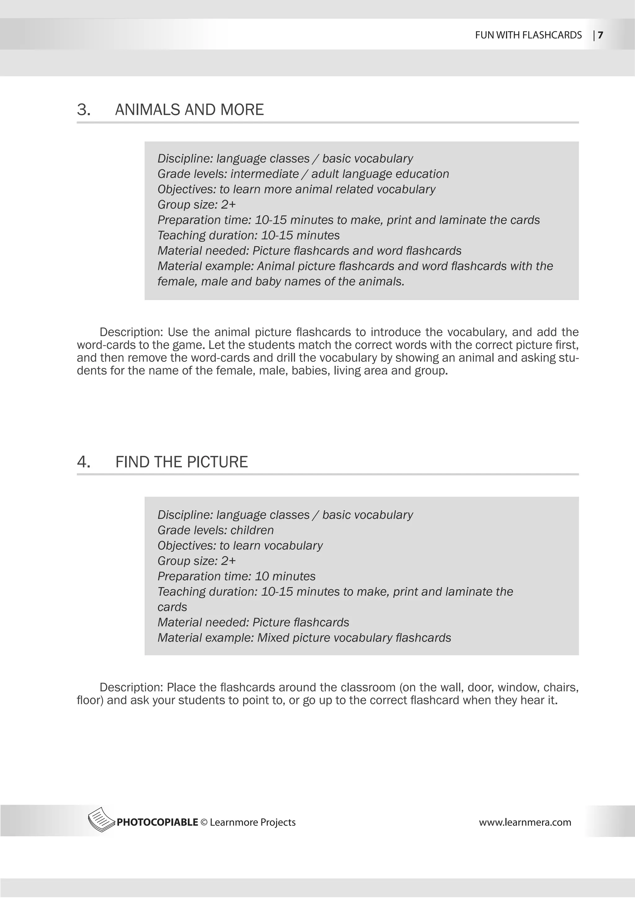 FUN WITH FLASHCARDS | 7
PHOTOCOPIABLE © Learnmore Projects www.learnmera.com
3.	 ANIMALS AND MORE
4.	 FIND THE PICTURE
Discipline: language classes / basic vocabulary
Grade levels: intermediate / adult language education
Objectives: to learn more animal related vocabulary
Group size: 2+
Preparation time: 10-15 minutes to make, print and laminate the cards
Teaching duration: 10-15 minutes
Material needed: Picture flashcards and word flashcards
Material example: Animal picture flashcards and word flashcards with the
female, male and baby names of the animals.
Description: Use the animal picture flashcards to introduce the vocabulary, and add the
word-cards to the game. Let the students match the correct words with the correct picture first,
and then remove the word-cards and drill the vocabulary by showing an animal and asking stu-
dents for the name of the female, male, babies, living area and group.
Discipline: language classes / basic vocabulary
Grade levels: children
Objectives: to learn vocabulary
Group size: 2+
Preparation time: 10 minutes
Teaching duration: 10-15 minutes to make, print and laminate the
cards
Material needed: Picture flashcards
Material example: Mixed picture vocabulary flashcards
Description: Place the flashcards around the classroom (on the wall, door, window, chairs,
floor) and ask your students to point to, or go up to the correct flashcard when they hear it.
 
