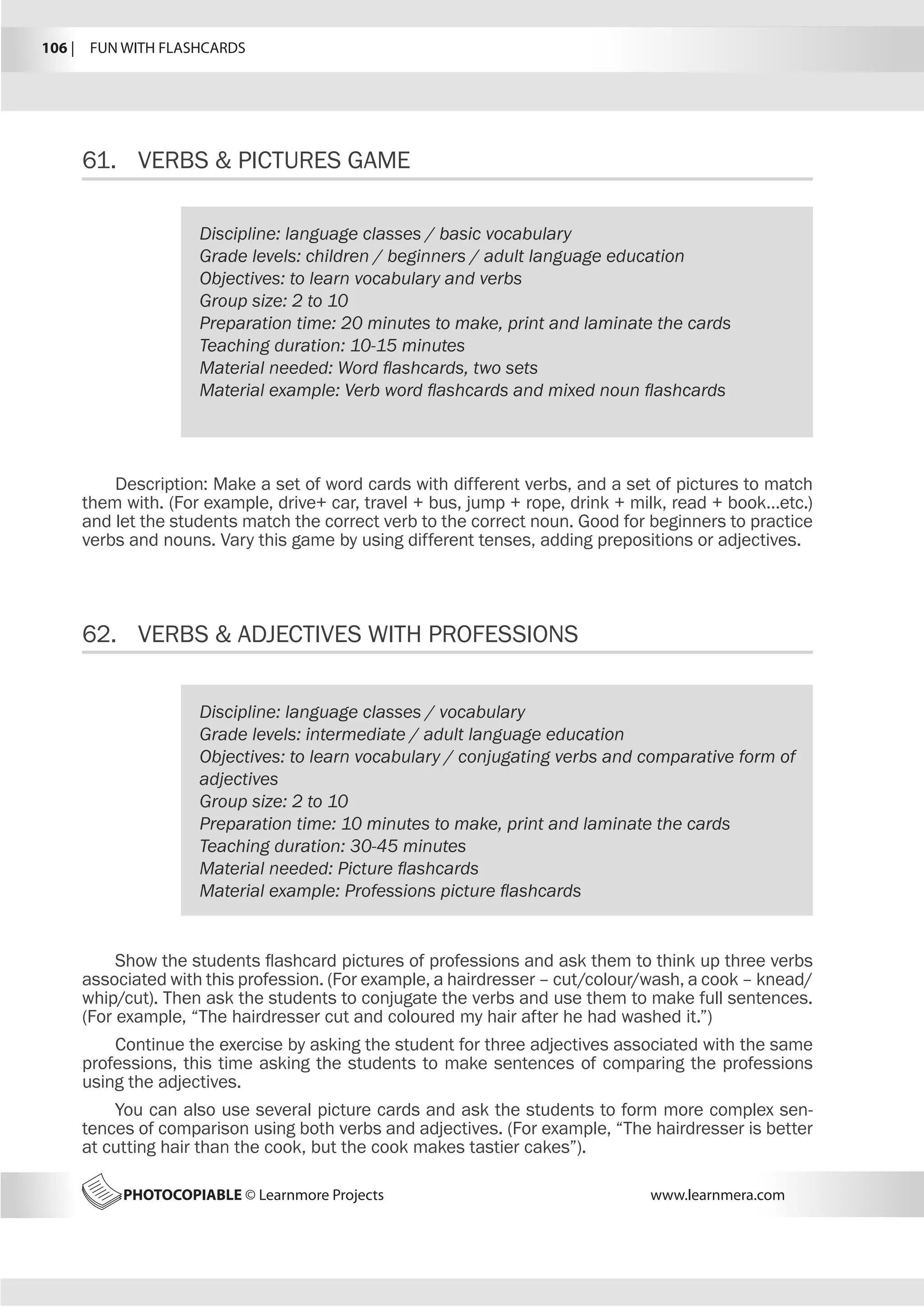 106 |  FUN WITH FLASHCARDS
PHOTOCOPIABLE © Learnmore Projects www.learnmera.com
61.	 VERBS  PICTURES GAME
62.	 VERBS  ADJECTIVES WITH PROFESSIONS
Discipline: language classes / basic vocabulary
Grade levels: children / beginners / adult language education
Objectives: to learn vocabulary and verbs
Group size: 2 to 10
Preparation time: 20 minutes to make, print and laminate the cards
Teaching duration: 10-15 minutes
Material needed: Word flashcards, two sets
Material example: Verb word flashcards and mixed noun flashcards
Description: Make a set of word cards with different verbs, and a set of pictures to match
them with. (For example, drive+ car, travel + bus, jump + rope, drink + milk, read + book…etc.)
and let the students match the correct verb to the correct noun. Good for beginners to practice
verbs and nouns. Vary this game by using different tenses, adding prepositions or adjectives.
Discipline: language classes / vocabulary
Grade levels: intermediate / adult language education
Objectives: to learn vocabulary / conjugating verbs and comparative form of
adjectives
Group size: 2 to 10
Preparation time: 10 minutes to make, print and laminate the cards
Teaching duration: 30-45 minutes
Material needed: Picture flashcards
Material example: Professions picture flashcards
Show the students flashcard pictures of professions and ask them to think up three verbs
associated with this profession. (For example, a hairdresser – cut/colour/wash, a cook – knead/
whip/cut). Then ask the students to conjugate the verbs and use them to make full sentences.
(For example, “The hairdresser cut and coloured my hair after he had washed it.”)
Continue the exercise by asking the student for three adjectives associated with the same
professions, this time asking the students to make sentences of comparing the professions
using the adjectives.
You can also use several picture cards and ask the students to form more complex sen-
tences of comparison using both verbs and adjectives. (For example, “The hairdresser is better
at cutting hair than the cook, but the cook makes tastier cakes”).
 