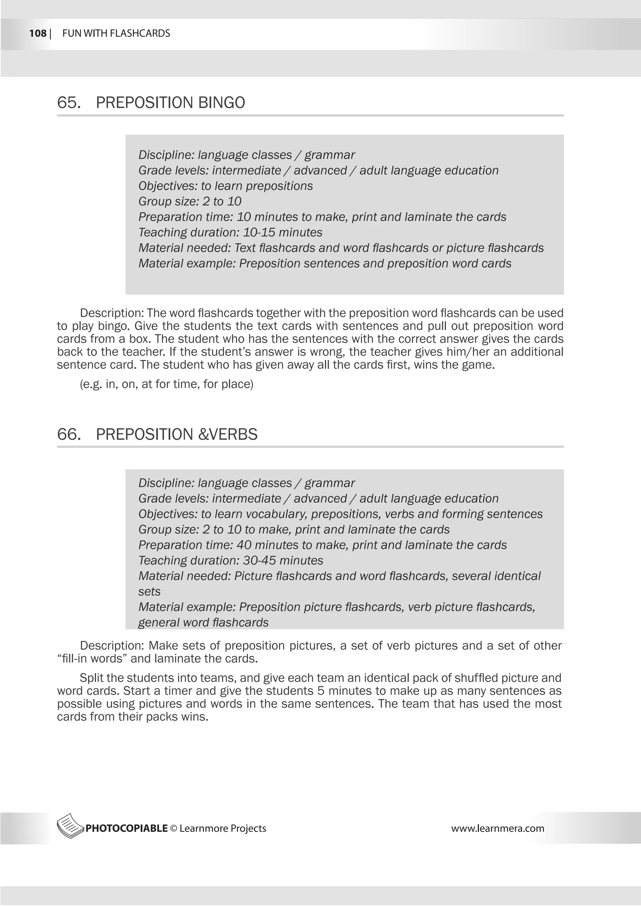 108 |  FUN WITH FLASHCARDS
PHOTOCOPIABLE © Learnmore Projects www.learnmera.com
65.	 PREPOSITION BINGO
66.	 PREPOSITION VERBS
Discipline: language classes / grammar
Grade levels: intermediate / advanced / adult language education
Objectives: to learn prepositions
Group size: 2 to 10
Preparation time: 10 minutes to make, print and laminate the cards
Teaching duration: 10-15 minutes
Material needed: Text flashcards and word flashcards or picture flashcards
Material example: Preposition sentences and preposition word cards
Description: The word flashcards together with the preposition word flashcards can be used
to play bingo. Give the students the text cards with sentences and pull out preposition word
cards from a box. The student who has the sentences with the correct answer gives the cards
back to the teacher. If the student’s answer is wrong, the teacher gives him/her an additional
sentence card. The student who has given away all the cards first, wins the game.
(e.g. in, on, at for time, for place)
Discipline: language classes / grammar
Grade levels: intermediate / advanced / adult language education
Objectives: to learn vocabulary, prepositions, verbs and forming sentences
Group size: 2 to 10 to make, print and laminate the cards
Preparation time: 40 minutes to make, print and laminate the cards
Teaching duration: 30-45 minutes
Material needed: Picture flashcards and word flashcards, several identical
sets
Material example: Preposition picture flashcards, verb picture flashcards,
general word flashcards
Description: Make sets of preposition pictures, a set of verb pictures and a set of other
“fill-in words” and laminate the cards.
Split the students into teams, and give each team an identical pack of shuffled picture and
word cards. Start a timer and give the students 5 minutes to make up as many sentences as
possible using pictures and words in the same sentences. The team that has used the most
cards from their packs wins.
 