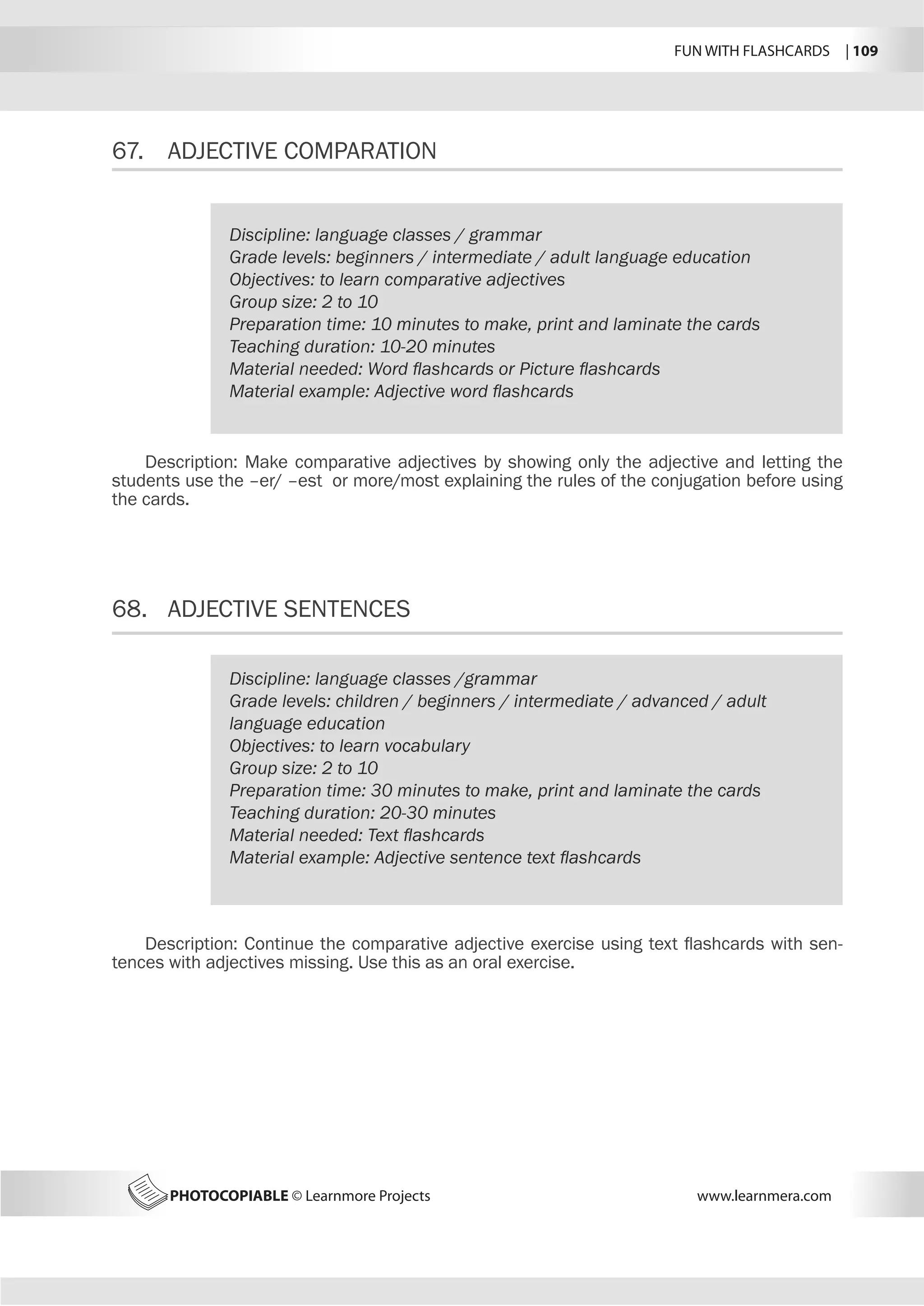 FUN WITH FLASHCARDS | 109
PHOTOCOPIABLE © Learnmore Projects www.learnmera.com
67.	 ADJECTIVE COMPARATION
68.	 ADJECTIVE SENTENCES
Discipline: language classes / grammar
Grade levels: beginners / intermediate / adult language education
Objectives: to learn comparative adjectives
Group size: 2 to 10
Preparation time: 10 minutes to make, print and laminate the cards
Teaching duration: 10-20 minutes
Material needed: Word flashcards or Picture flashcards
Material example: Adjective word flashcards
Description: Make comparative adjectives by showing only the adjective and letting the
students use the –er/ –est or more/most explaining the rules of the conjugation before using
the cards.
Discipline: language classes /grammar
Grade levels: children / beginners / intermediate / advanced / adult
language education
Objectives: to learn vocabulary
Group size: 2 to 10
Preparation time: 30 minutes to make, print and laminate the cards
Teaching duration: 20-30 minutes
Material needed: Text flashcards
Material example: Adjective sentence text flashcards
Description: Continue the comparative adjective exercise using text flashcards with sen-
tences with adjectives missing. Use this as an oral exercise.
 