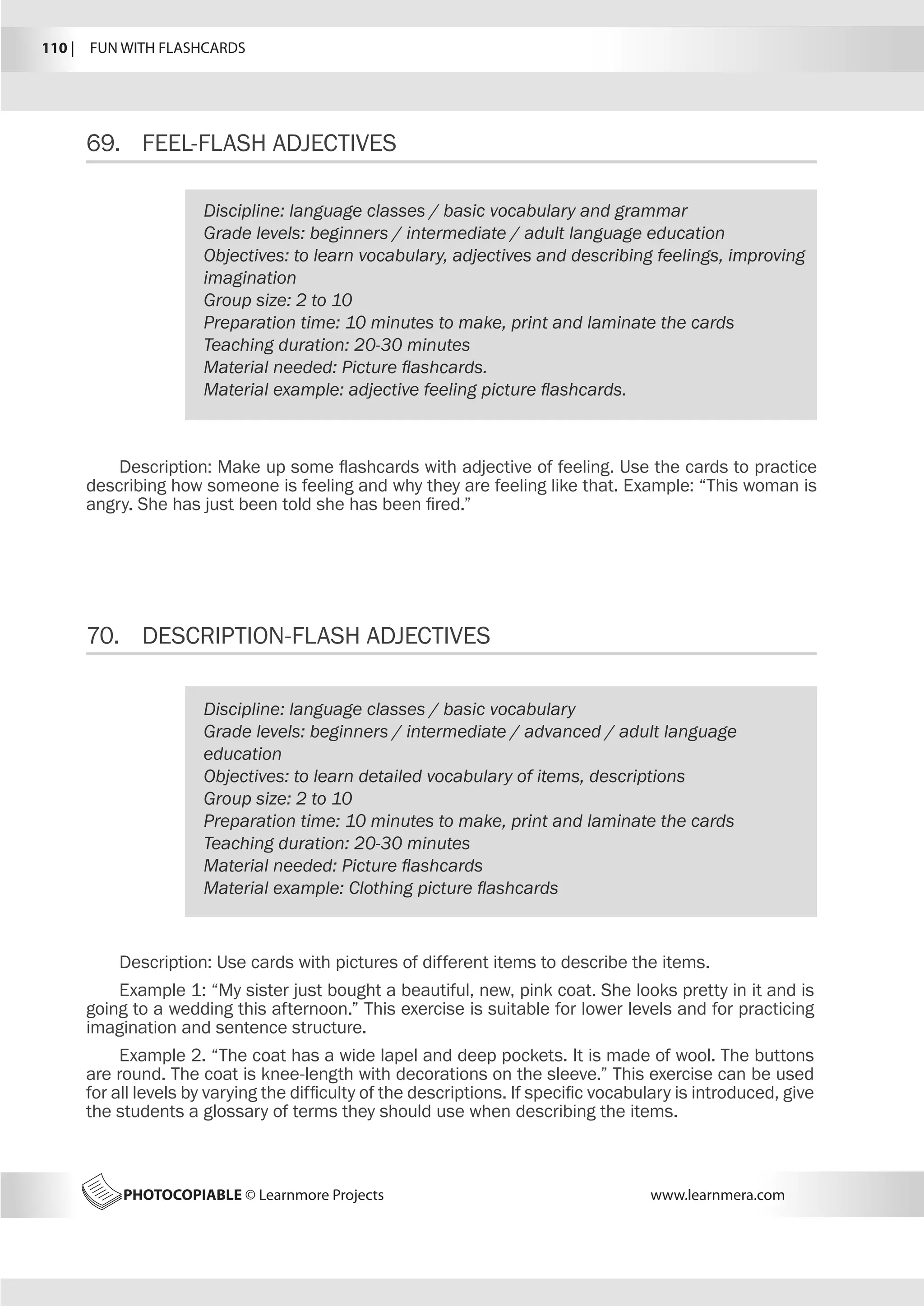 110 |  FUN WITH FLASHCARDS
PHOTOCOPIABLE © Learnmore Projects www.learnmera.com
69.	 FEEL-FLASH ADJECTIVES
70.	 DESCRIPTION-FLASH ADJECTIVES
Discipline: language classes / basic vocabulary and grammar
Grade levels: beginners / intermediate / adult language education
Objectives: to learn vocabulary, adjectives and describing feelings, improving
imagination
Group size: 2 to 10
Preparation time: 10 minutes to make, print and laminate the cards
Teaching duration: 20-30 minutes
Material needed: Picture flashcards.
Material example: adjective feeling picture flashcards.
Description: Make up some flashcards with adjective of feeling. Use the cards to practice
describing how someone is feeling and why they are feeling like that. Example: “This woman is
angry. She has just been told she has been fired.”
Discipline: language classes / basic vocabulary
Grade levels: beginners / intermediate / advanced / adult language
education
Objectives: to learn detailed vocabulary of items, descriptions
Group size: 2 to 10
Preparation time: 10 minutes to make, print and laminate the cards
Teaching duration: 20-30 minutes
Material needed: Picture flashcards
Material example: Clothing picture flashcards
Description: Use cards with pictures of different items to describe the items.
Example 1: “My sister just bought a beautiful, new, pink coat. She looks pretty in it and is
going to a wedding this afternoon.” This exercise is suitable for lower levels and for practicing
imagination and sentence structure.
Example 2. “The coat has a wide lapel and deep pockets. It is made of wool. The buttons
are round. The coat is knee-length with decorations on the sleeve.” This exercise can be used
for all levels by varying the difficulty of the descriptions. If specific vocabulary is introduced, give
the students a glossary of terms they should use when describing the items.
 