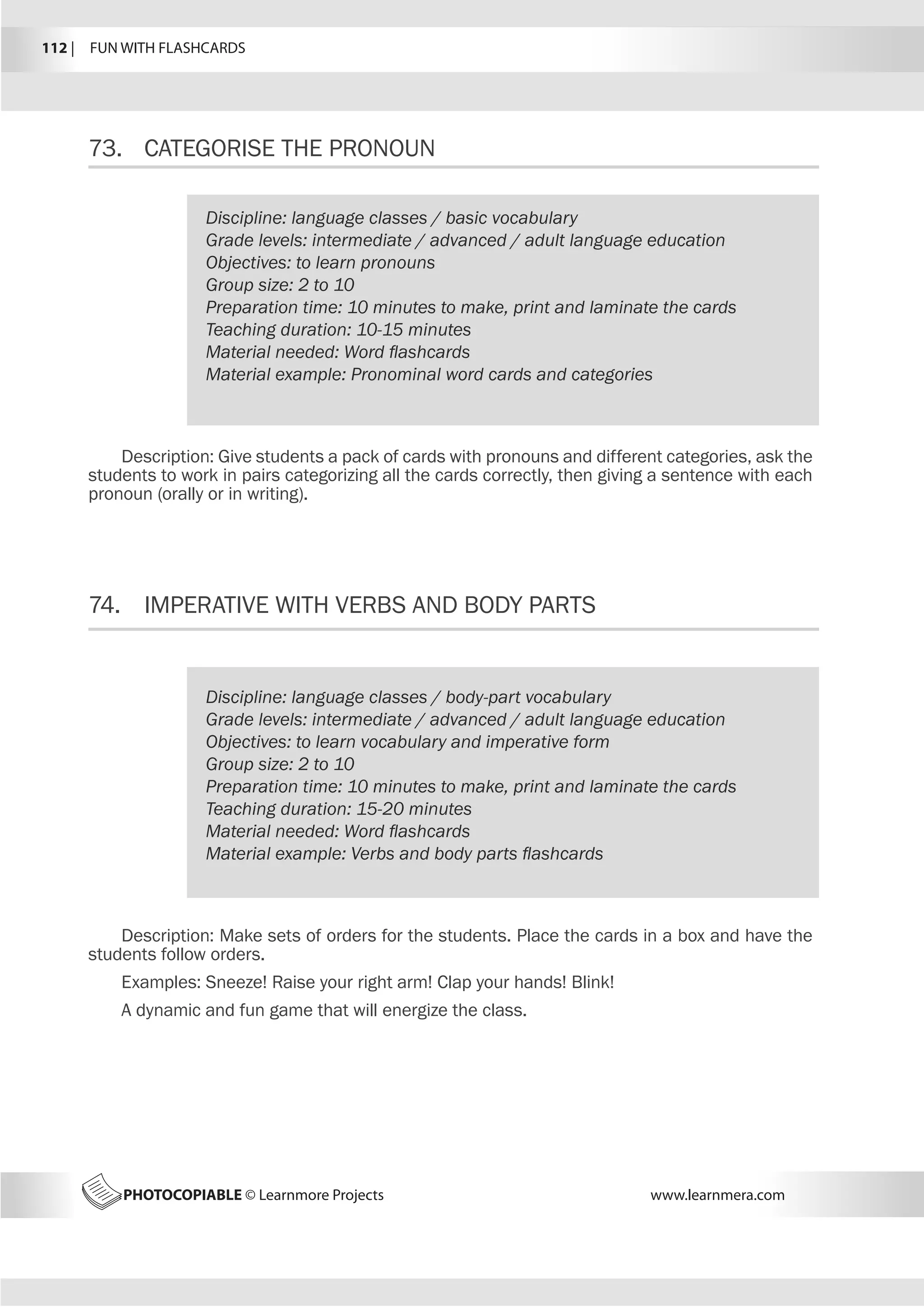 112 |  FUN WITH FLASHCARDS
PHOTOCOPIABLE © Learnmore Projects www.learnmera.com
73.	 CATEGORISE THE PRONOUN
74.	 IMPERATIVE WITH VERBS AND BODY PARTS
Discipline: language classes / basic vocabulary
Grade levels: intermediate / advanced / adult language education
Objectives: to learn pronouns
Group size: 2 to 10
Preparation time: 10 minutes to make, print and laminate the cards
Teaching duration: 10-15 minutes
Material needed: Word flashcards
Material example: Pronominal word cards and categories
Description: Give students a pack of cards with pronouns and different categories, ask the
students to work in pairs categorizing all the cards correctly, then giving a sentence with each
pronoun (orally or in writing).
Discipline: language classes / body-part vocabulary
Grade levels: intermediate / advanced / adult language education
Objectives: to learn vocabulary and imperative form
Group size: 2 to 10
Preparation time: 10 minutes to make, print and laminate the cards
Teaching duration: 15-20 minutes
Material needed: Word flashcards
Material example: Verbs and body parts flashcards
Description: Make sets of orders for the students. Place the cards in a box and have the
students follow orders.
Examples: Sneeze! Raise your right arm! Clap your hands! Blink!
A dynamic and fun game that will energize the class.
 