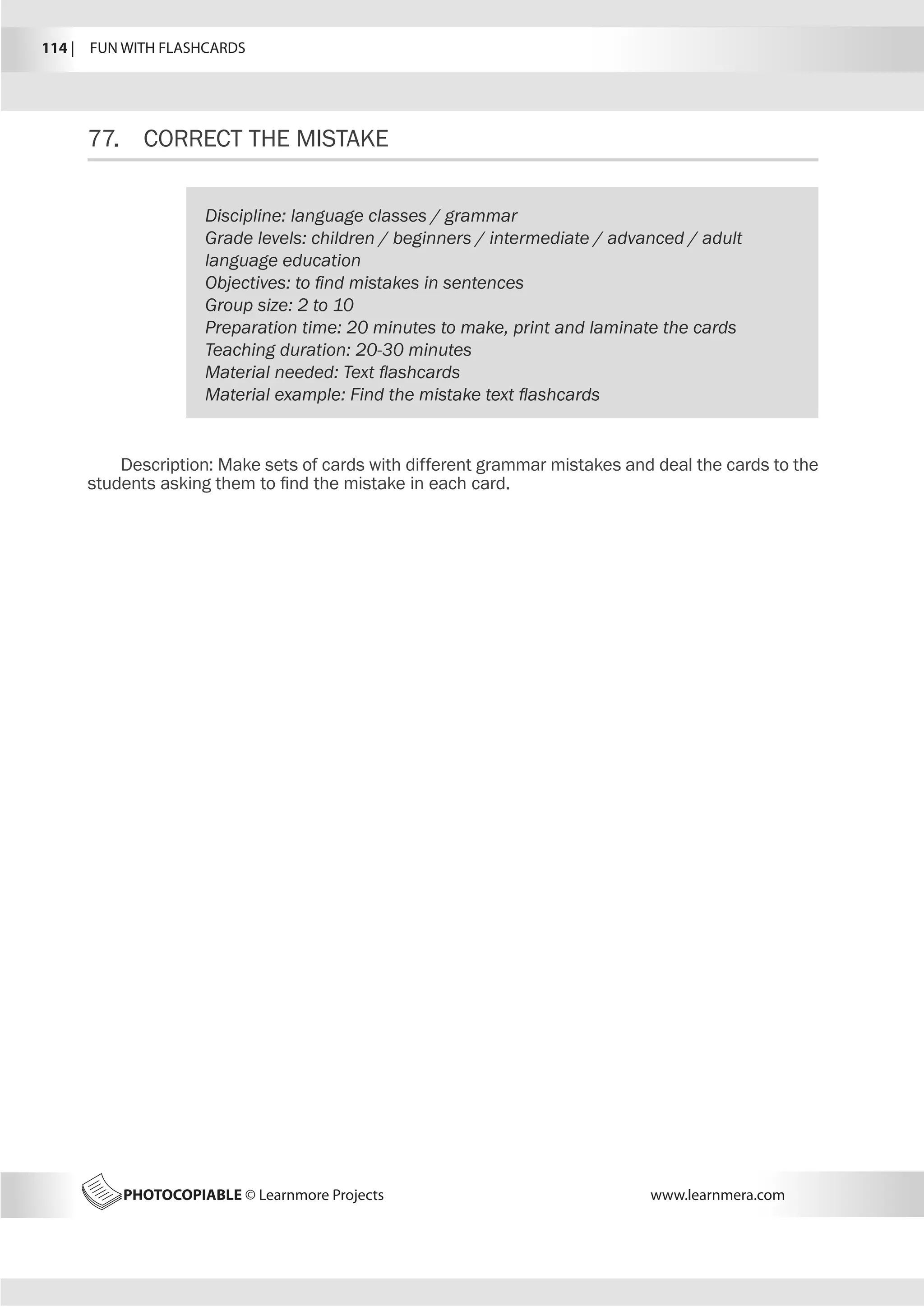 114 |  FUN WITH FLASHCARDS
PHOTOCOPIABLE © Learnmore Projects www.learnmera.com
77.	 CORRECT THE MISTAKE
Discipline: language classes / grammar
Grade levels: children / beginners / intermediate / advanced / adult
language education
Objectives: to find mistakes in sentences
Group size: 2 to 10
Preparation time: 20 minutes to make, print and laminate the cards
Teaching duration: 20-30 minutes
Material needed: Text flashcards
Material example: Find the mistake text flashcards
Description: Make sets of cards with different grammar mistakes and deal the cards to the
students asking them to find the mistake in each card.
 