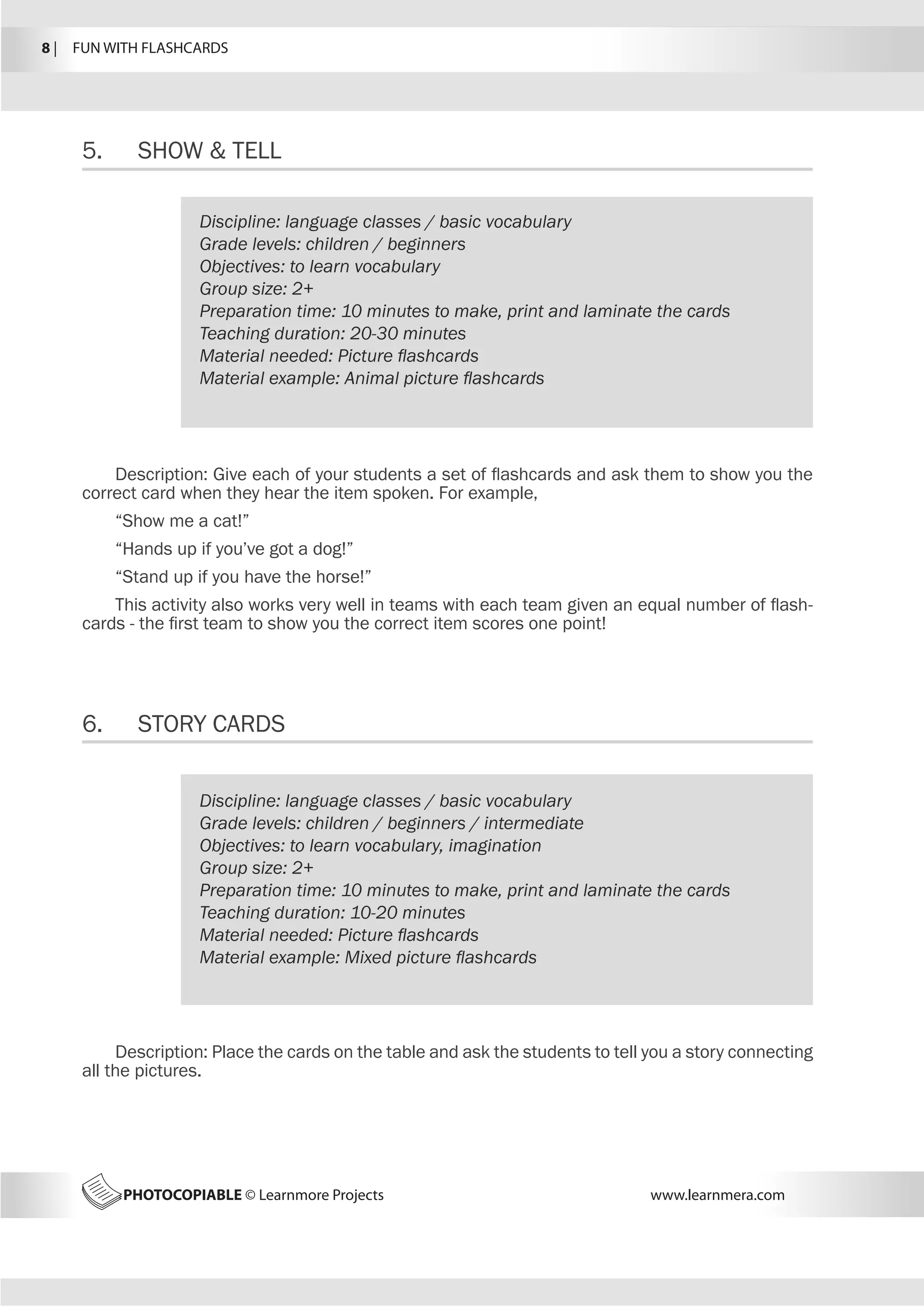 8 |  FUN WITH FLASHCARDS
PHOTOCOPIABLE © Learnmore Projects www.learnmera.com
5.	 SHOW  TELL
6.	 STORY CARDS
Discipline: language classes / basic vocabulary
Grade levels: children / beginners
Objectives: to learn vocabulary
Group size: 2+
Preparation time: 10 minutes to make, print and laminate the cards
Teaching duration: 20-30 minutes
Material needed: Picture flashcards
Material example: Animal picture flashcards
Description: Give each of your students a set of flashcards and ask them to show you the
correct card when they hear the item spoken. For example,
“Show me a cat!”
“Hands up if you’ve got a dog!”
“Stand up if you have the horse!”
This activity also works very well in teams with each team given an equal number of flash-
cards - the first team to show you the correct item scores one point!
Discipline: language classes / basic vocabulary
Grade levels: children / beginners / intermediate
Objectives: to learn vocabulary, imagination
Group size: 2+
Preparation time: 10 minutes to make, print and laminate the cards
Teaching duration: 10-20 minutes
Material needed: Picture flashcards
Material example: Mixed picture flashcards
Description: Place the cards on the table and ask the students to tell you a story connecting
all the pictures.
 