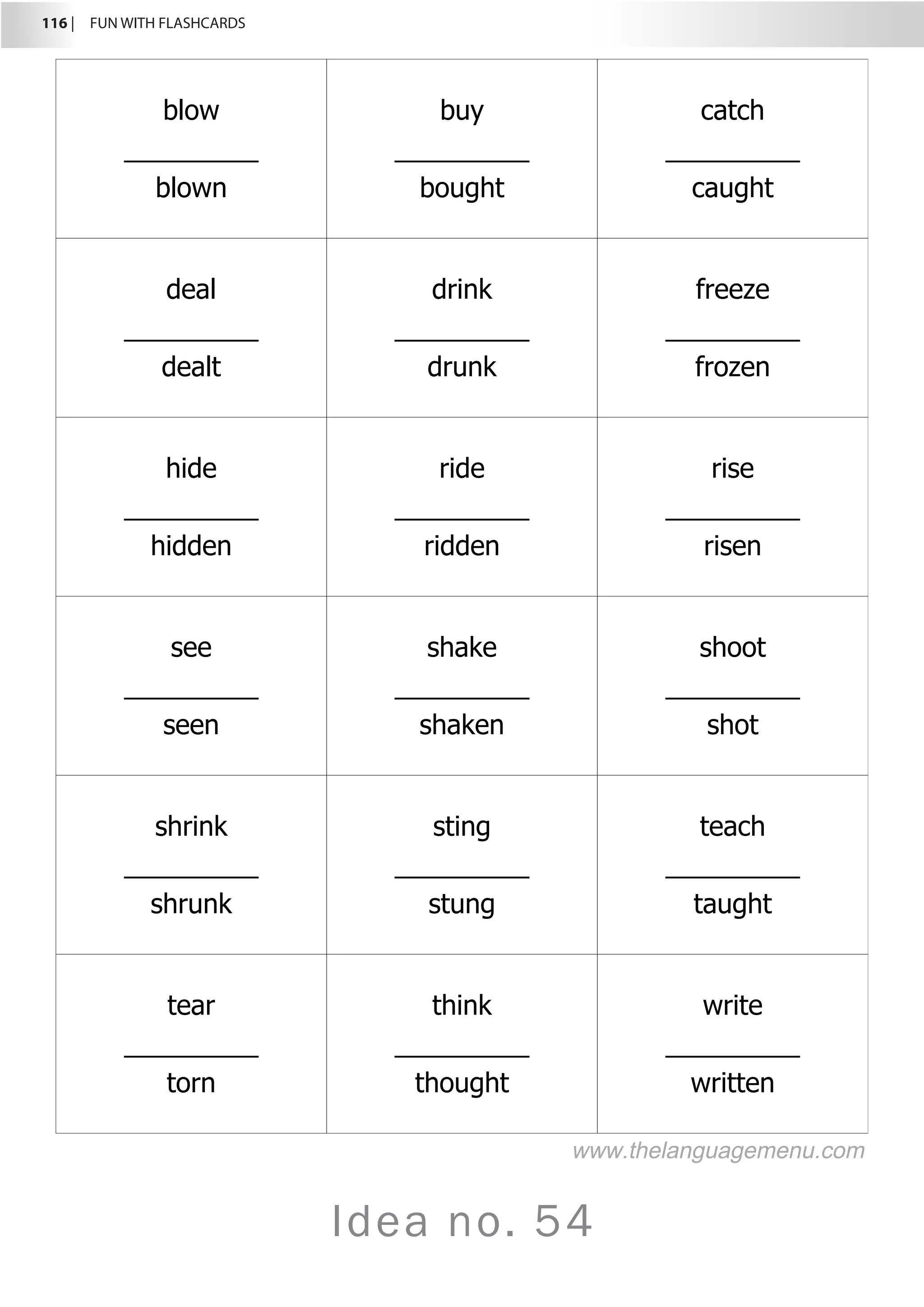 116 |  FUN WITH FLASHCARDS
Idea no. 54
blow
_________
blown
buy
_________
bought
catch
_________
caught
deal
_________
dealt
drink
_________
drunk
freeze
_________
frozen
hide
_________
hidden
ride
_________
ridden
rise
_________
risen
see
_________
seen
shake
_________
shaken
shoot
_________
shot
shrink
_________
shrunk
sting
_________
stung
teach
_________
taught
tear
_________
torn
think
_________
thought
write
_________
written
www.thelanguagemenu.com
 