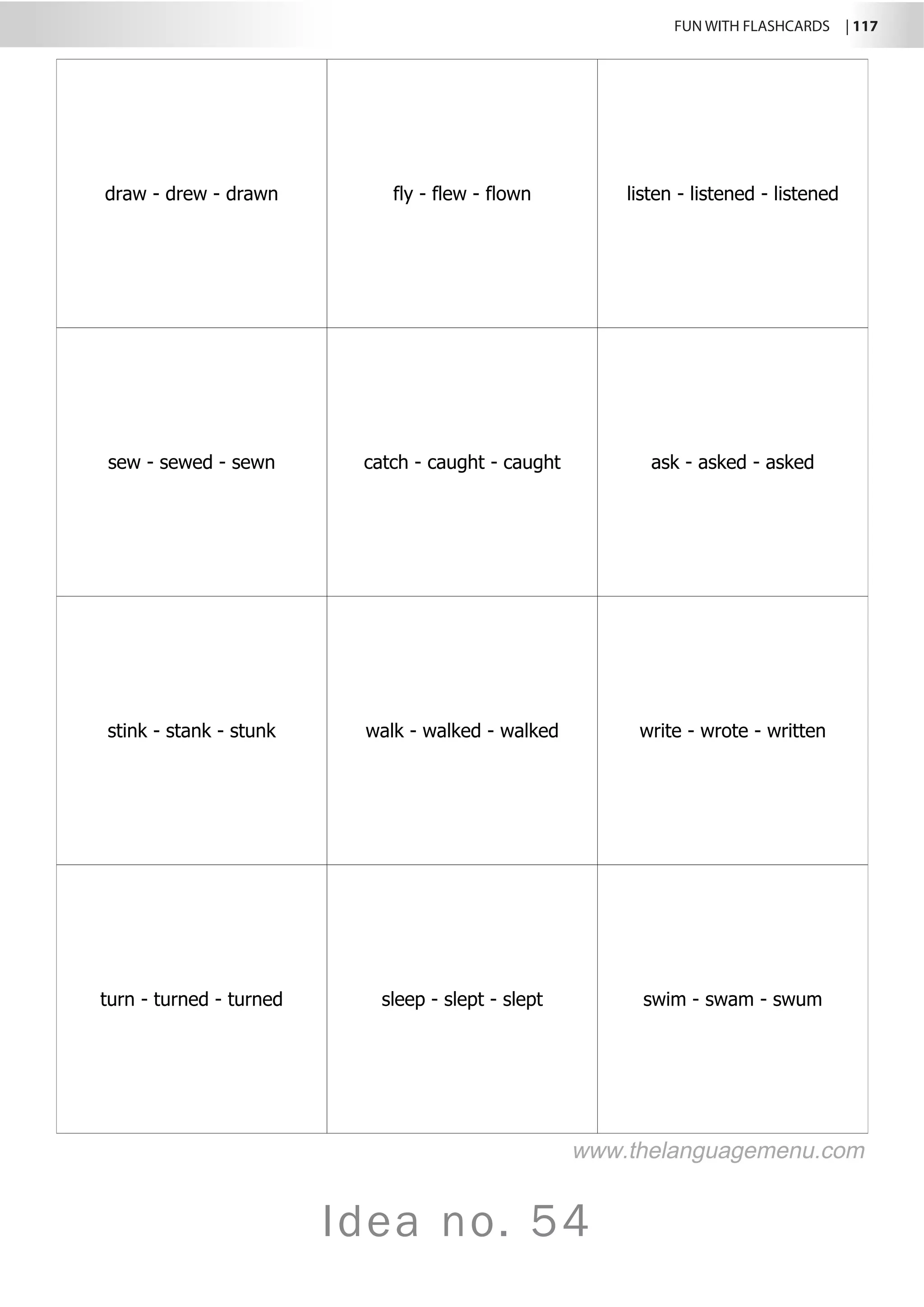 FUN WITH FLASHCARDS | 117
Idea no. 54
draw - drew - drawn fly - flew - flown listen - listened - listened
sew - sewed - sewn catch - caught - caught ask - asked - asked
stink - stank - stunk walk - walked - walked write - wrote - written
turn - turned - turned sleep - slept - slept swim - swam - swum
www.thelanguagemenu.com
 