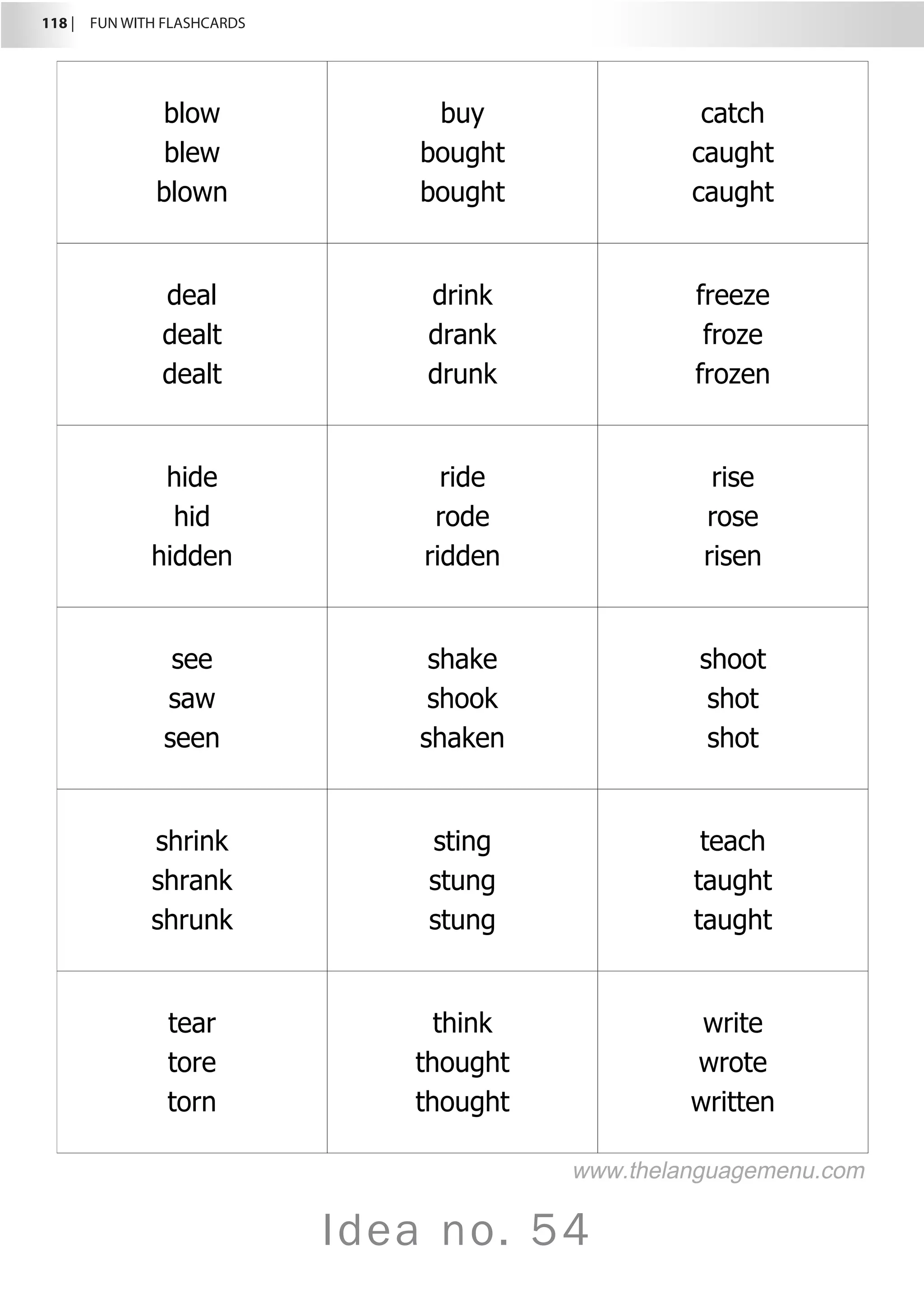 118 |  FUN WITH FLASHCARDS
Idea no. 54
blow
blew
blown
buy
bought
bought
catch
caught
caught
deal
dealt
dealt
drink
drank
drunk
freeze
froze
frozen
hide
hid
hidden
ride
rode
ridden
rise
rose
risen
see
saw
seen
shake
shook
shaken
shoot
shot
shot
shrink
shrank
shrunk
sting
stung
stung
teach
taught
taught
tear
tore
torn
think
thought
thought
write
wrote
written
www.thelanguagemenu.com
 