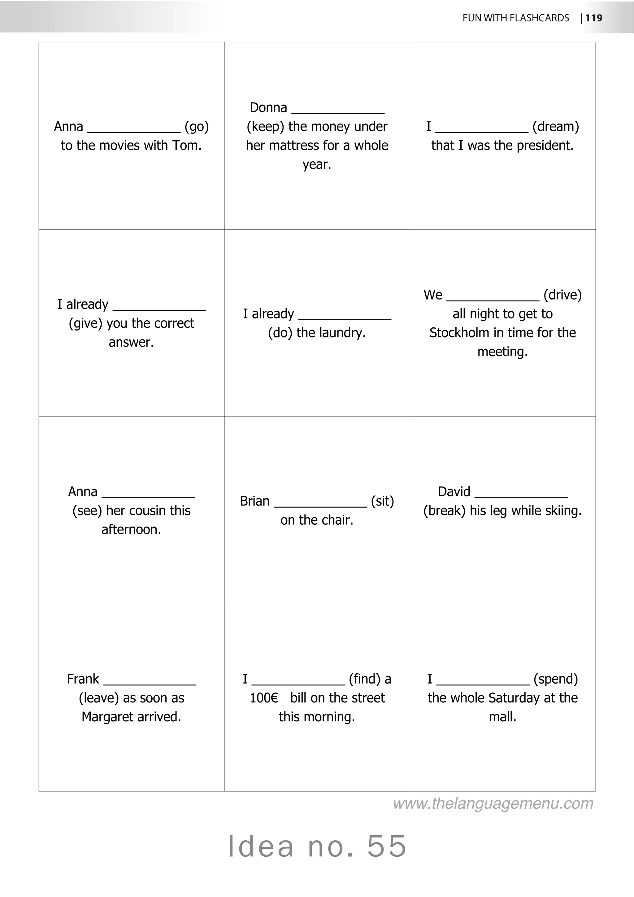 FUN WITH FLASHCARDS | 119
Idea no. 55
Anna _____________ (go)
to the movies with Tom.
Donna _____________
(keep) the money under
her mattress for a whole
year.
I _____________ (dream)
that I was the president.
I already _____________
(give) you the correct
answer.
I already _____________
(do) the laundry.
We _____________ (drive)
all night to get to
Stockholm in time for the
meeting.
Anna _____________
(see) her cousin this
afternoon.
Brian _____________ (sit)
on the chair.
David _____________
(break) his leg while skiing.
Frank _____________
(leave) as soon as
Margaret arrived.
I _____________ (find) a
100€ bill on the street
this morning.
I _____________ (spend)
the whole Saturday at the
mall.
www.thelanguagemenu.com
 