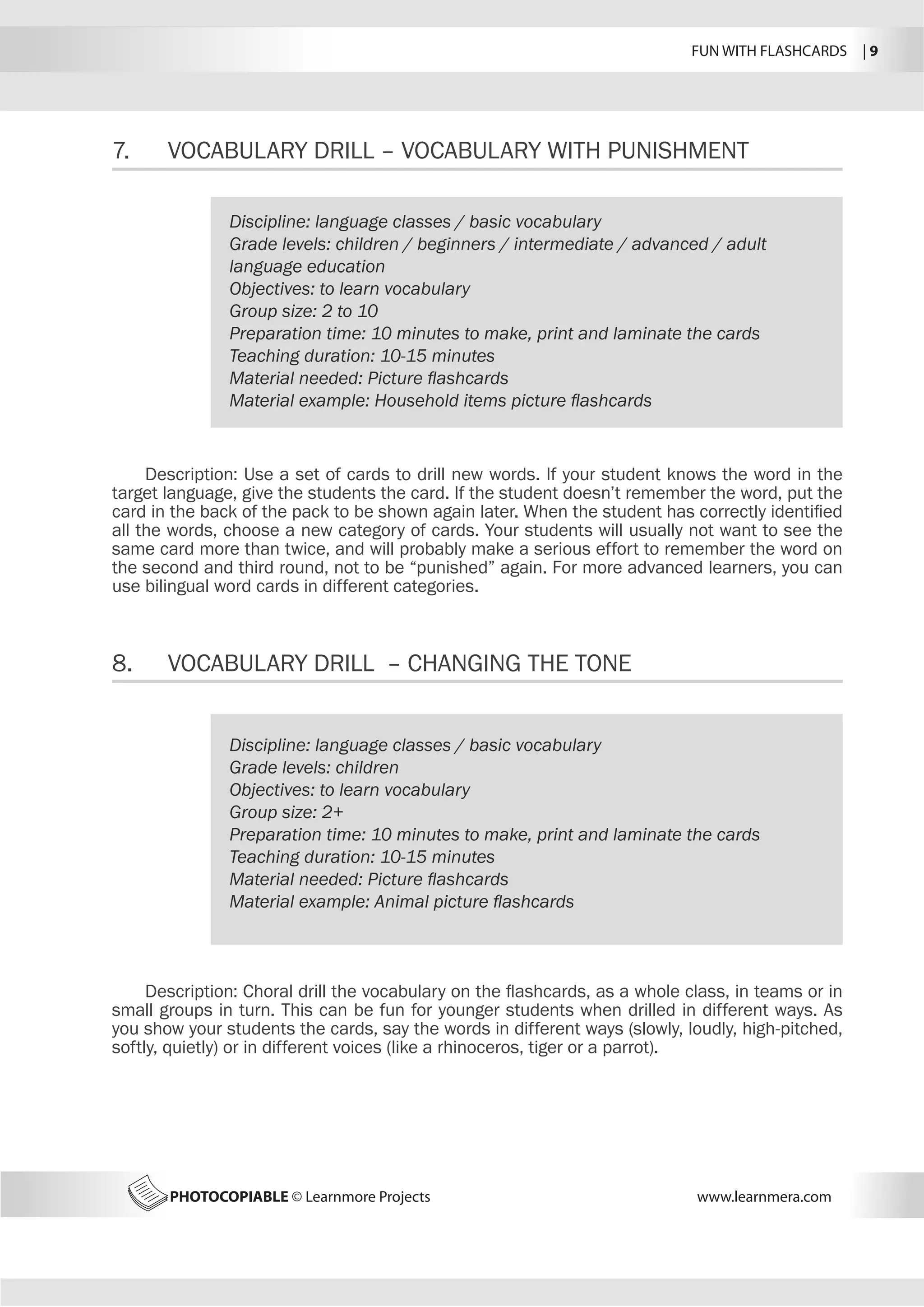 FUN WITH FLASHCARDS | 9
PHOTOCOPIABLE © Learnmore Projects www.learnmera.com
7.	 VOCABULARY DRILL – VOCABULARY WITH PUNISHMENT
8.	 VOCABULARY DRILL – CHANGING THE TONE
Discipline: language classes / basic vocabulary
Grade levels: children / beginners / intermediate / advanced / adult
language education
Objectives: to learn vocabulary
Group size: 2 to 10
Preparation time: 10 minutes to make, print and laminate the cards
Teaching duration: 10-15 minutes
Material needed: Picture flashcards
Material example: Household items picture flashcards
Description: Use a set of cards to drill new words. If your student knows the word in the
target language, give the students the card. If the student doesn’t remember the word, put the
card in the back of the pack to be shown again later. When the student has correctly identified
all the words, choose a new category of cards. Your students will usually not want to see the
same card more than twice, and will probably make a serious effort to remember the word on
the second and third round, not to be “punished” again. For more advanced learners, you can
use bilingual word cards in different categories.
Discipline: language classes / basic vocabulary
Grade levels: children
Objectives: to learn vocabulary
Group size: 2+
Preparation time: 10 minutes to make, print and laminate the cards
Teaching duration: 10-15 minutes
Material needed: Picture flashcards
Material example: Animal picture flashcards
Description: Choral drill the vocabulary on the flashcards, as a whole class, in teams or in
small groups in turn. This can be fun for younger students when drilled in different ways. As
you show your students the cards, say the words in different ways (slowly, loudly, high-pitched,
softly, quietly) or in different voices (like a rhinoceros, tiger or a parrot).
 